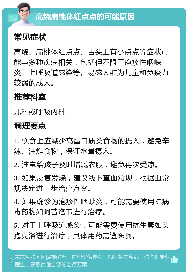 高烧扁桃体红点点的可能原因 常见症状 高烧、扁桃体红点点、舌头上有小点点等症状可能与多种疾病相关，包括但不限于疱疹性咽峡炎、上呼吸道感染等。易感人群为儿童和免疫力较弱的成人。 推荐科室 儿科或呼吸内科 调理要点 1. 饮食上应减少高蛋白质类食物的摄入，避免辛辣、油炸食物，保证水量摄入。 2. 注意给孩子及时增减衣服，避免再次受凉。 3. 如果反复发烧，建议线下查血常规，根据血常规决定进一步治疗方案。 4. 如果确诊为疱疹性咽峡炎，可能需要使用抗病毒药物如阿昔洛韦进行治疗。 5. 对于上呼吸道感染，可能需要使用抗生素如头孢克洛进行治疗，具体用药需遵医嘱。