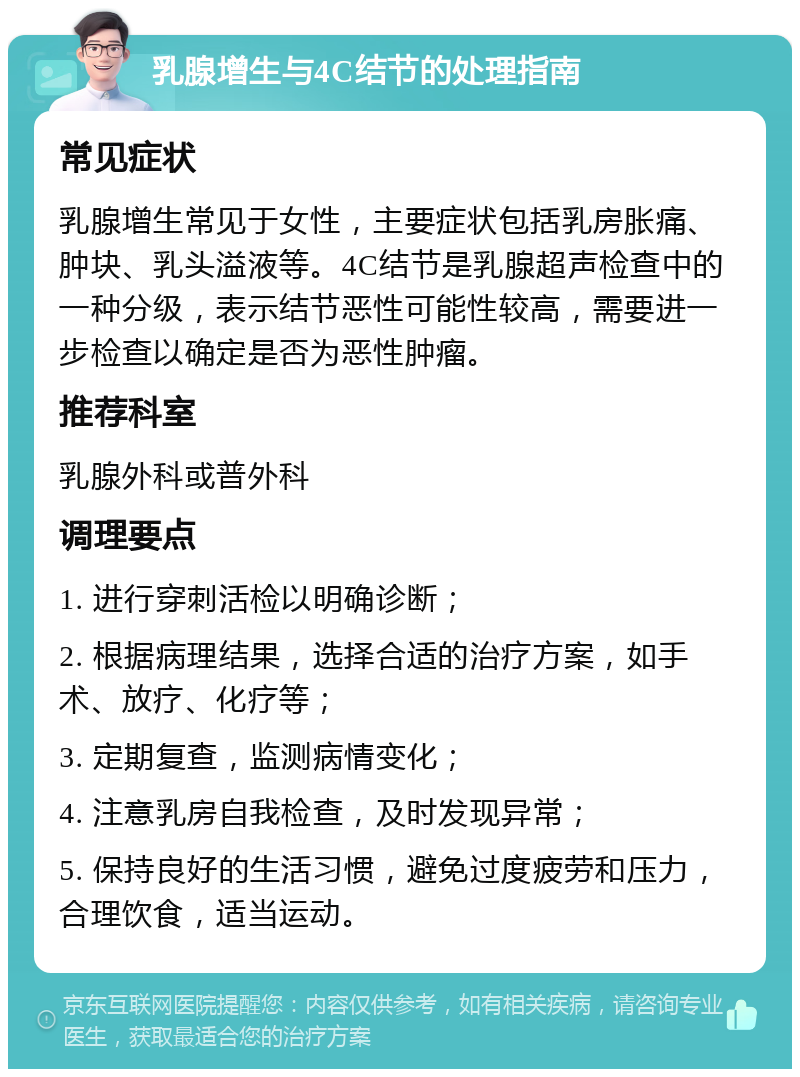 乳腺增生与4C结节的处理指南 常见症状 乳腺增生常见于女性，主要症状包括乳房胀痛、肿块、乳头溢液等。4C结节是乳腺超声检查中的一种分级，表示结节恶性可能性较高，需要进一步检查以确定是否为恶性肿瘤。 推荐科室 乳腺外科或普外科 调理要点 1. 进行穿刺活检以明确诊断； 2. 根据病理结果，选择合适的治疗方案，如手术、放疗、化疗等； 3. 定期复查，监测病情变化； 4. 注意乳房自我检查，及时发现异常； 5. 保持良好的生活习惯，避免过度疲劳和压力，合理饮食，适当运动。