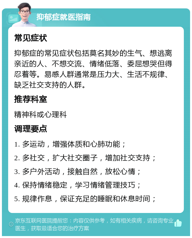 抑郁症就医指南 常见症状 抑郁症的常见症状包括莫名其妙的生气、想逃离亲近的人、不想交流、情绪低落、委屈想哭但得忍着等。易感人群通常是压力大、生活不规律、缺乏社交支持的人群。 推荐科室 精神科或心理科 调理要点 1. 多运动，增强体质和心肺功能； 2. 多社交，扩大社交圈子，增加社交支持； 3. 多户外活动，接触自然，放松心情； 4. 保持情绪稳定，学习情绪管理技巧； 5. 规律作息，保证充足的睡眠和休息时间；