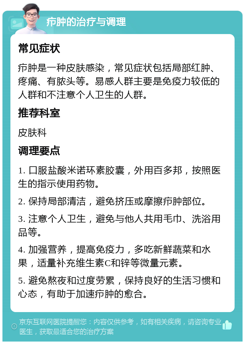 疖肿的治疗与调理 常见症状 疖肿是一种皮肤感染，常见症状包括局部红肿、疼痛、有脓头等。易感人群主要是免疫力较低的人群和不注意个人卫生的人群。 推荐科室 皮肤科 调理要点 1. 口服盐酸米诺环素胶囊，外用百多邦，按照医生的指示使用药物。 2. 保持局部清洁，避免挤压或摩擦疖肿部位。 3. 注意个人卫生，避免与他人共用毛巾、洗浴用品等。 4. 加强营养，提高免疫力，多吃新鲜蔬菜和水果，适量补充维生素C和锌等微量元素。 5. 避免熬夜和过度劳累，保持良好的生活习惯和心态，有助于加速疖肿的愈合。