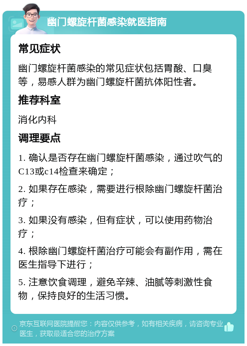 幽门螺旋杆菌感染就医指南 常见症状 幽门螺旋杆菌感染的常见症状包括胃酸、口臭等，易感人群为幽门螺旋杆菌抗体阳性者。 推荐科室 消化内科 调理要点 1. 确认是否存在幽门螺旋杆菌感染，通过吹气的C13或c14检查来确定； 2. 如果存在感染，需要进行根除幽门螺旋杆菌治疗； 3. 如果没有感染，但有症状，可以使用药物治疗； 4. 根除幽门螺旋杆菌治疗可能会有副作用，需在医生指导下进行； 5. 注意饮食调理，避免辛辣、油腻等刺激性食物，保持良好的生活习惯。