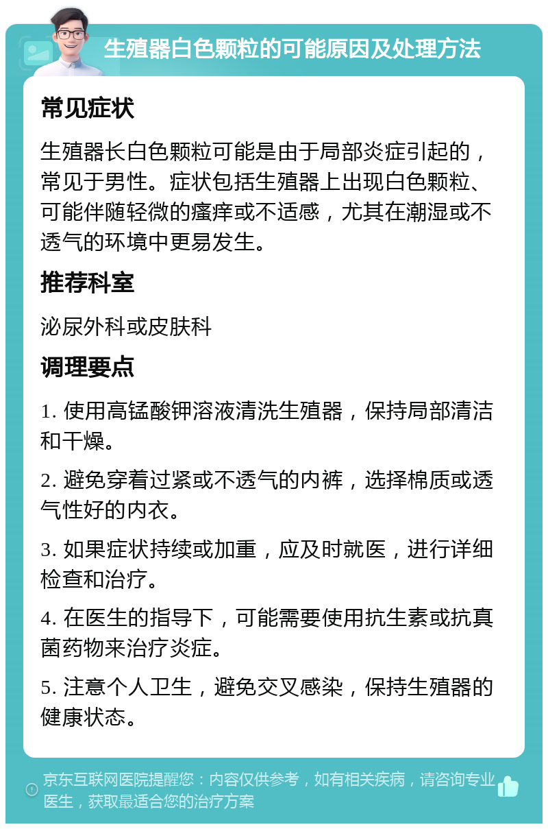 生殖器白色颗粒的可能原因及处理方法 常见症状 生殖器长白色颗粒可能是由于局部炎症引起的，常见于男性。症状包括生殖器上出现白色颗粒、可能伴随轻微的瘙痒或不适感，尤其在潮湿或不透气的环境中更易发生。 推荐科室 泌尿外科或皮肤科 调理要点 1. 使用高锰酸钾溶液清洗生殖器，保持局部清洁和干燥。 2. 避免穿着过紧或不透气的内裤，选择棉质或透气性好的内衣。 3. 如果症状持续或加重，应及时就医，进行详细检查和治疗。 4. 在医生的指导下，可能需要使用抗生素或抗真菌药物来治疗炎症。 5. 注意个人卫生，避免交叉感染，保持生殖器的健康状态。