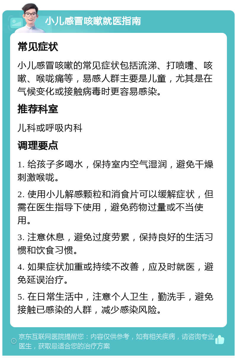 小儿感冒咳嗽就医指南 常见症状 小儿感冒咳嗽的常见症状包括流涕、打喷嚏、咳嗽、喉咙痛等，易感人群主要是儿童，尤其是在气候变化或接触病毒时更容易感染。 推荐科室 儿科或呼吸内科 调理要点 1. 给孩子多喝水，保持室内空气湿润，避免干燥刺激喉咙。 2. 使用小儿解感颗粒和消食片可以缓解症状，但需在医生指导下使用，避免药物过量或不当使用。 3. 注意休息，避免过度劳累，保持良好的生活习惯和饮食习惯。 4. 如果症状加重或持续不改善，应及时就医，避免延误治疗。 5. 在日常生活中，注意个人卫生，勤洗手，避免接触已感染的人群，减少感染风险。