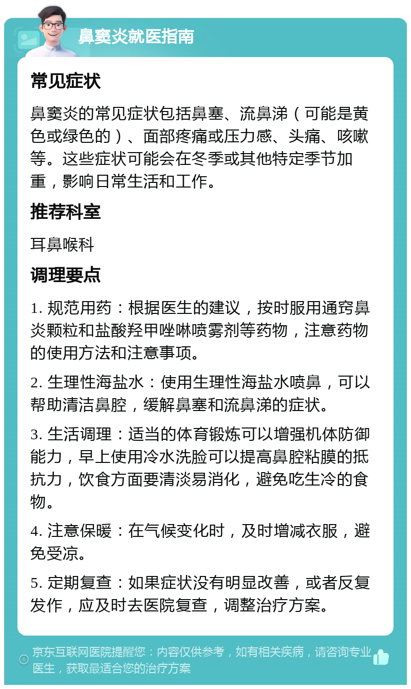 鼻窦炎就医指南 常见症状 鼻窦炎的常见症状包括鼻塞、流鼻涕（可能是黄色或绿色的）、面部疼痛或压力感、头痛、咳嗽等。这些症状可能会在冬季或其他特定季节加重，影响日常生活和工作。 推荐科室 耳鼻喉科 调理要点 1. 规范用药：根据医生的建议，按时服用通窍鼻炎颗粒和盐酸羟甲唑啉喷雾剂等药物，注意药物的使用方法和注意事项。 2. 生理性海盐水：使用生理性海盐水喷鼻，可以帮助清洁鼻腔，缓解鼻塞和流鼻涕的症状。 3. 生活调理：适当的体育锻炼可以增强机体防御能力，早上使用冷水洗脸可以提高鼻腔粘膜的抵抗力，饮食方面要清淡易消化，避免吃生冷的食物。 4. 注意保暖：在气候变化时，及时增减衣服，避免受凉。 5. 定期复查：如果症状没有明显改善，或者反复发作，应及时去医院复查，调整治疗方案。