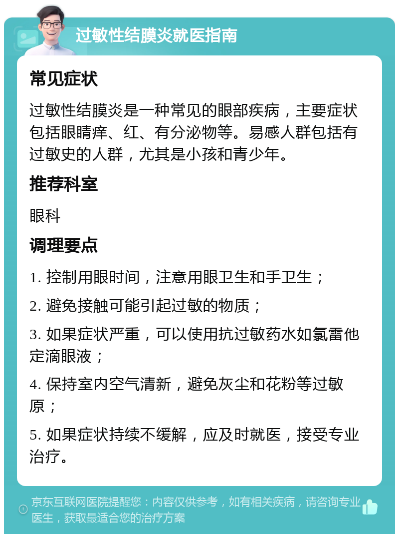 过敏性结膜炎就医指南 常见症状 过敏性结膜炎是一种常见的眼部疾病，主要症状包括眼睛痒、红、有分泌物等。易感人群包括有过敏史的人群，尤其是小孩和青少年。 推荐科室 眼科 调理要点 1. 控制用眼时间，注意用眼卫生和手卫生； 2. 避免接触可能引起过敏的物质； 3. 如果症状严重，可以使用抗过敏药水如氯雷他定滴眼液； 4. 保持室内空气清新，避免灰尘和花粉等过敏原； 5. 如果症状持续不缓解，应及时就医，接受专业治疗。