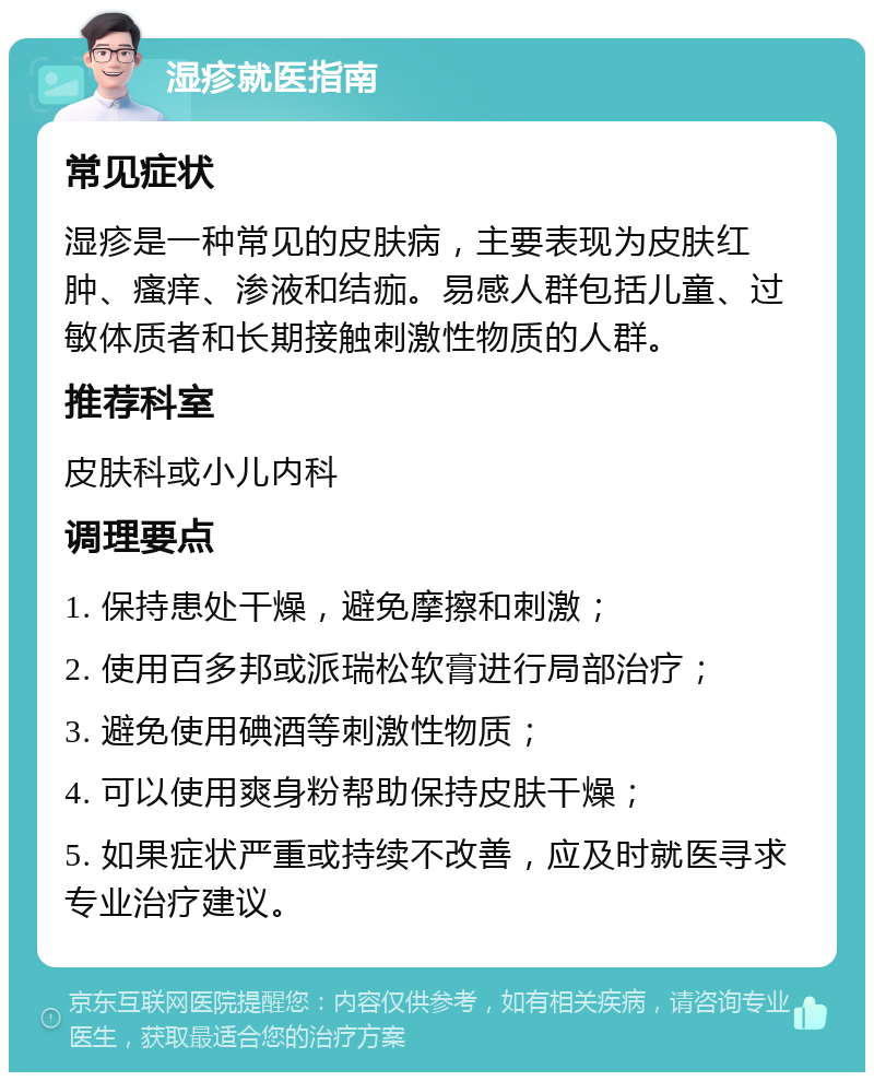 湿疹就医指南 常见症状 湿疹是一种常见的皮肤病，主要表现为皮肤红肿、瘙痒、渗液和结痂。易感人群包括儿童、过敏体质者和长期接触刺激性物质的人群。 推荐科室 皮肤科或小儿内科 调理要点 1. 保持患处干燥，避免摩擦和刺激； 2. 使用百多邦或派瑞松软膏进行局部治疗； 3. 避免使用碘酒等刺激性物质； 4. 可以使用爽身粉帮助保持皮肤干燥； 5. 如果症状严重或持续不改善，应及时就医寻求专业治疗建议。