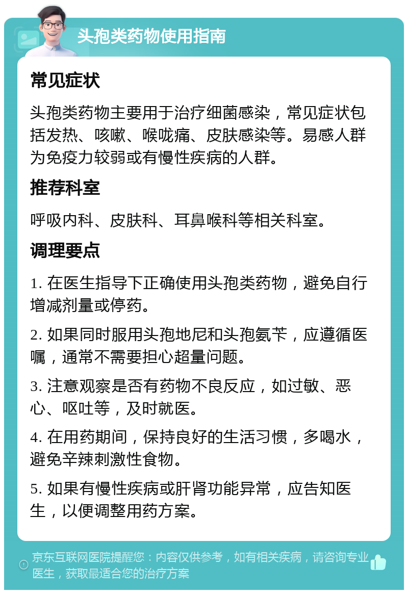 头孢类药物使用指南 常见症状 头孢类药物主要用于治疗细菌感染，常见症状包括发热、咳嗽、喉咙痛、皮肤感染等。易感人群为免疫力较弱或有慢性疾病的人群。 推荐科室 呼吸内科、皮肤科、耳鼻喉科等相关科室。 调理要点 1. 在医生指导下正确使用头孢类药物，避免自行增减剂量或停药。 2. 如果同时服用头孢地尼和头孢氨苄，应遵循医嘱，通常不需要担心超量问题。 3. 注意观察是否有药物不良反应，如过敏、恶心、呕吐等，及时就医。 4. 在用药期间，保持良好的生活习惯，多喝水，避免辛辣刺激性食物。 5. 如果有慢性疾病或肝肾功能异常，应告知医生，以便调整用药方案。