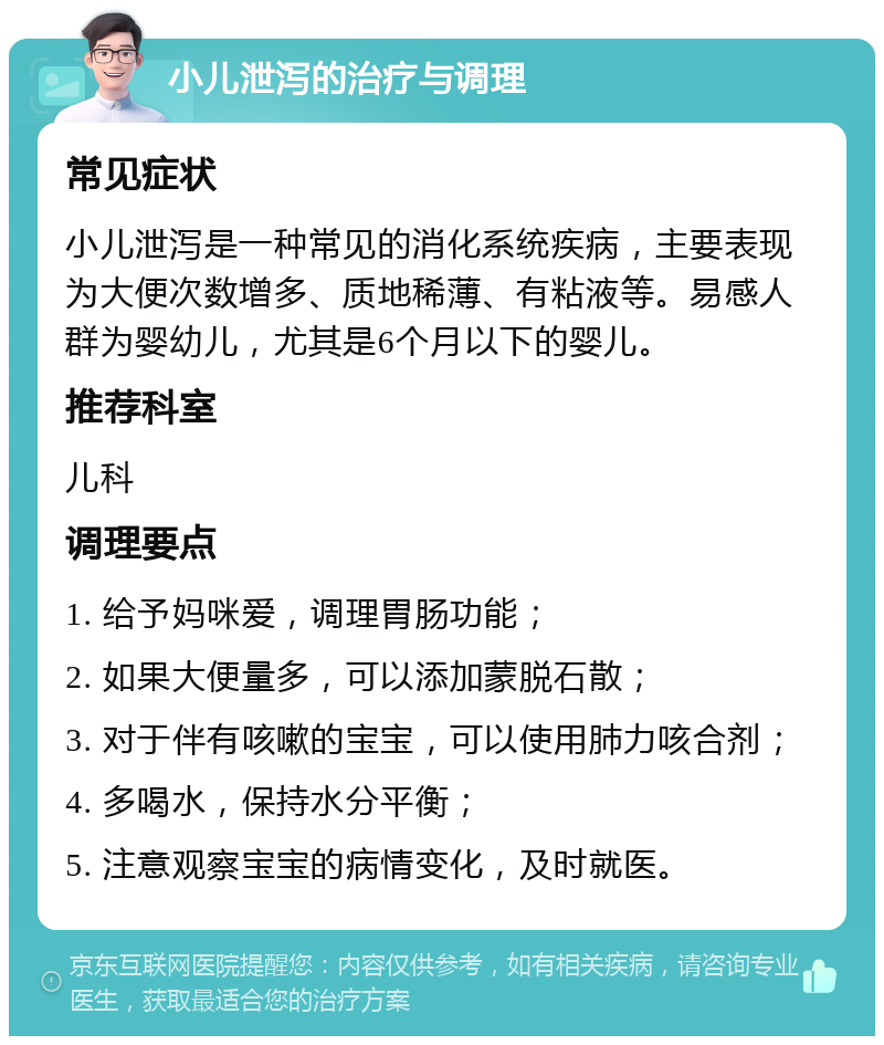 小儿泄泻的治疗与调理 常见症状 小儿泄泻是一种常见的消化系统疾病，主要表现为大便次数增多、质地稀薄、有粘液等。易感人群为婴幼儿，尤其是6个月以下的婴儿。 推荐科室 儿科 调理要点 1. 给予妈咪爱，调理胃肠功能； 2. 如果大便量多，可以添加蒙脱石散； 3. 对于伴有咳嗽的宝宝，可以使用肺力咳合剂； 4. 多喝水，保持水分平衡； 5. 注意观察宝宝的病情变化，及时就医。