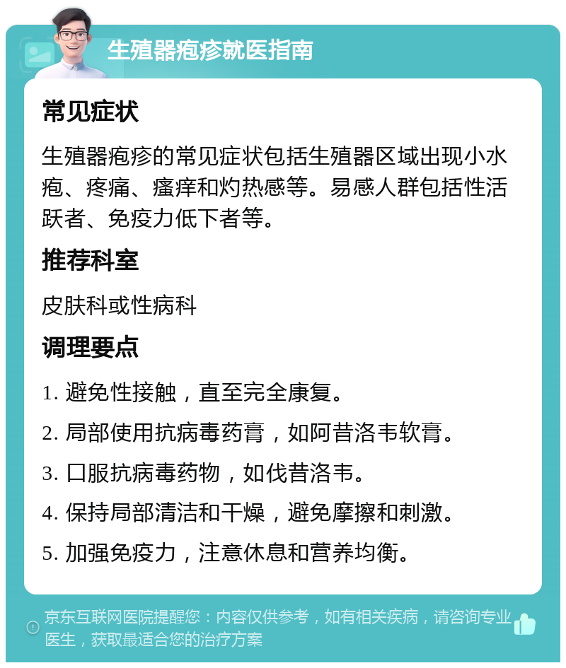 生殖器疱疹就医指南 常见症状 生殖器疱疹的常见症状包括生殖器区域出现小水疱、疼痛、瘙痒和灼热感等。易感人群包括性活跃者、免疫力低下者等。 推荐科室 皮肤科或性病科 调理要点 1. 避免性接触，直至完全康复。 2. 局部使用抗病毒药膏，如阿昔洛韦软膏。 3. 口服抗病毒药物，如伐昔洛韦。 4. 保持局部清洁和干燥，避免摩擦和刺激。 5. 加强免疫力，注意休息和营养均衡。