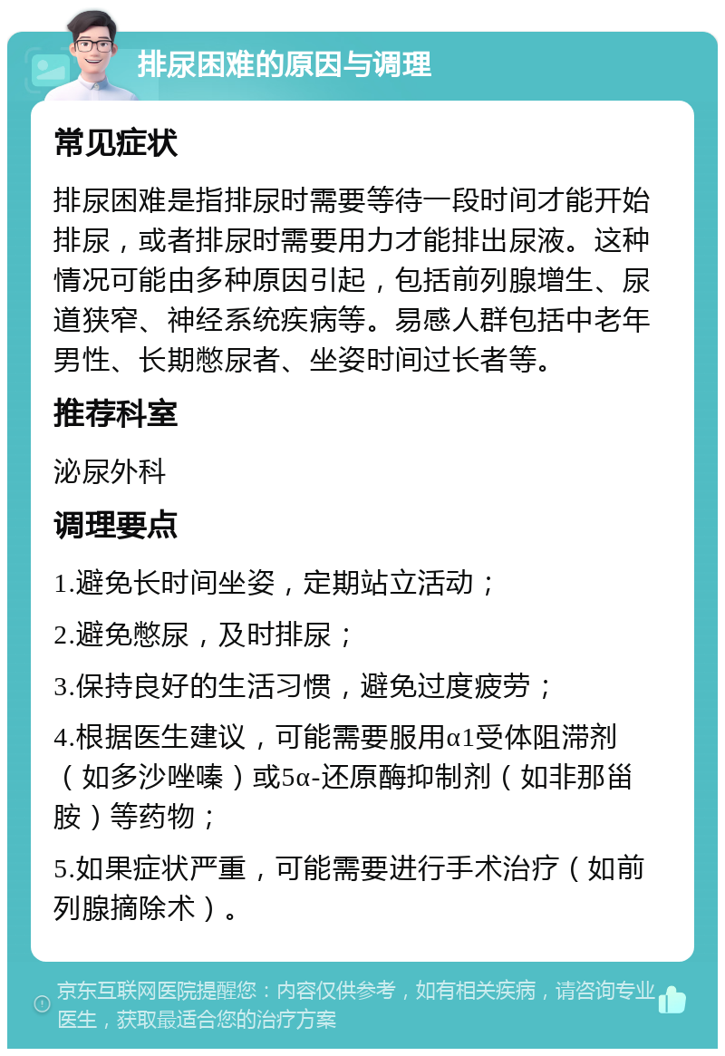 排尿困难的原因与调理 常见症状 排尿困难是指排尿时需要等待一段时间才能开始排尿，或者排尿时需要用力才能排出尿液。这种情况可能由多种原因引起，包括前列腺增生、尿道狭窄、神经系统疾病等。易感人群包括中老年男性、长期憋尿者、坐姿时间过长者等。 推荐科室 泌尿外科 调理要点 1.避免长时间坐姿，定期站立活动； 2.避免憋尿，及时排尿； 3.保持良好的生活习惯，避免过度疲劳； 4.根据医生建议，可能需要服用α1受体阻滞剂（如多沙唑嗪）或5α-还原酶抑制剂（如非那甾胺）等药物； 5.如果症状严重，可能需要进行手术治疗（如前列腺摘除术）。