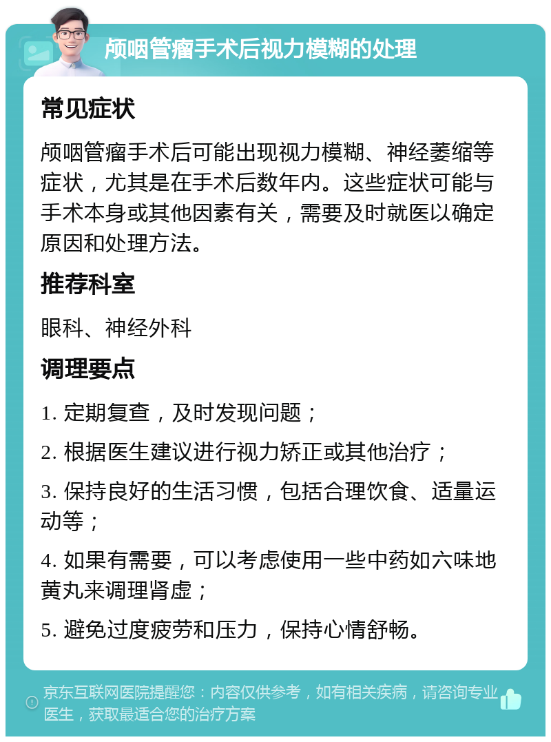 颅咽管瘤手术后视力模糊的处理 常见症状 颅咽管瘤手术后可能出现视力模糊、神经萎缩等症状，尤其是在手术后数年内。这些症状可能与手术本身或其他因素有关，需要及时就医以确定原因和处理方法。 推荐科室 眼科、神经外科 调理要点 1. 定期复查，及时发现问题； 2. 根据医生建议进行视力矫正或其他治疗； 3. 保持良好的生活习惯，包括合理饮食、适量运动等； 4. 如果有需要，可以考虑使用一些中药如六味地黄丸来调理肾虚； 5. 避免过度疲劳和压力，保持心情舒畅。