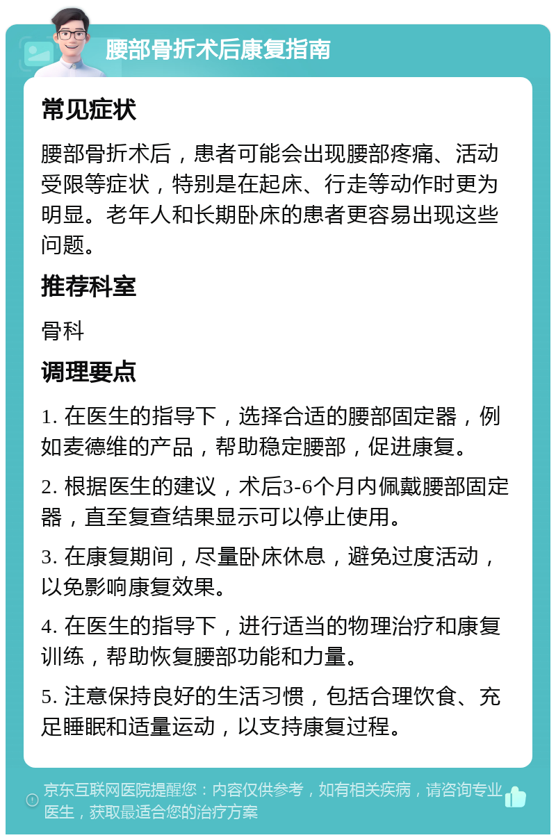 腰部骨折术后康复指南 常见症状 腰部骨折术后，患者可能会出现腰部疼痛、活动受限等症状，特别是在起床、行走等动作时更为明显。老年人和长期卧床的患者更容易出现这些问题。 推荐科室 骨科 调理要点 1. 在医生的指导下，选择合适的腰部固定器，例如麦德维的产品，帮助稳定腰部，促进康复。 2. 根据医生的建议，术后3-6个月内佩戴腰部固定器，直至复查结果显示可以停止使用。 3. 在康复期间，尽量卧床休息，避免过度活动，以免影响康复效果。 4. 在医生的指导下，进行适当的物理治疗和康复训练，帮助恢复腰部功能和力量。 5. 注意保持良好的生活习惯，包括合理饮食、充足睡眠和适量运动，以支持康复过程。