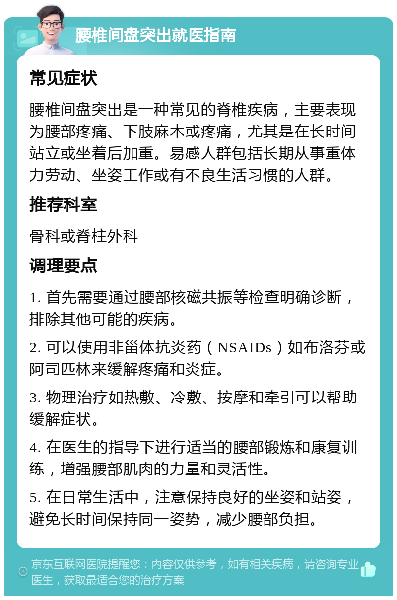 腰椎间盘突出就医指南 常见症状 腰椎间盘突出是一种常见的脊椎疾病，主要表现为腰部疼痛、下肢麻木或疼痛，尤其是在长时间站立或坐着后加重。易感人群包括长期从事重体力劳动、坐姿工作或有不良生活习惯的人群。 推荐科室 骨科或脊柱外科 调理要点 1. 首先需要通过腰部核磁共振等检查明确诊断，排除其他可能的疾病。 2. 可以使用非甾体抗炎药（NSAIDs）如布洛芬或阿司匹林来缓解疼痛和炎症。 3. 物理治疗如热敷、冷敷、按摩和牵引可以帮助缓解症状。 4. 在医生的指导下进行适当的腰部锻炼和康复训练，增强腰部肌肉的力量和灵活性。 5. 在日常生活中，注意保持良好的坐姿和站姿，避免长时间保持同一姿势，减少腰部负担。