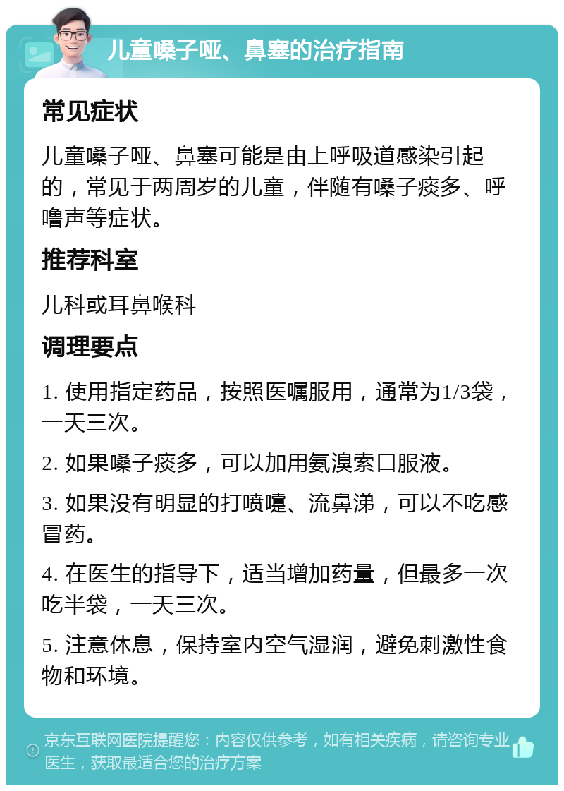 儿童嗓子哑、鼻塞的治疗指南 常见症状 儿童嗓子哑、鼻塞可能是由上呼吸道感染引起的，常见于两周岁的儿童，伴随有嗓子痰多、呼噜声等症状。 推荐科室 儿科或耳鼻喉科 调理要点 1. 使用指定药品，按照医嘱服用，通常为1/3袋，一天三次。 2. 如果嗓子痰多，可以加用氨溴索口服液。 3. 如果没有明显的打喷嚏、流鼻涕，可以不吃感冒药。 4. 在医生的指导下，适当增加药量，但最多一次吃半袋，一天三次。 5. 注意休息，保持室内空气湿润，避免刺激性食物和环境。