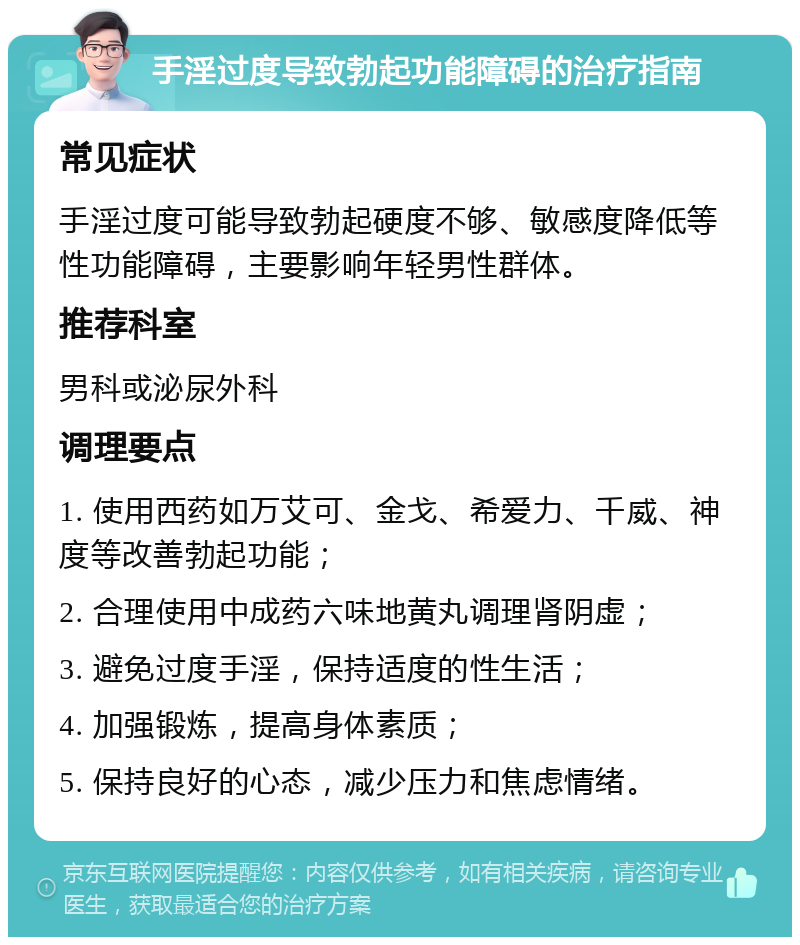 手淫过度导致勃起功能障碍的治疗指南 常见症状 手淫过度可能导致勃起硬度不够、敏感度降低等性功能障碍，主要影响年轻男性群体。 推荐科室 男科或泌尿外科 调理要点 1. 使用西药如万艾可、金戈、希爱力、千威、神度等改善勃起功能； 2. 合理使用中成药六味地黄丸调理肾阴虚； 3. 避免过度手淫，保持适度的性生活； 4. 加强锻炼，提高身体素质； 5. 保持良好的心态，减少压力和焦虑情绪。