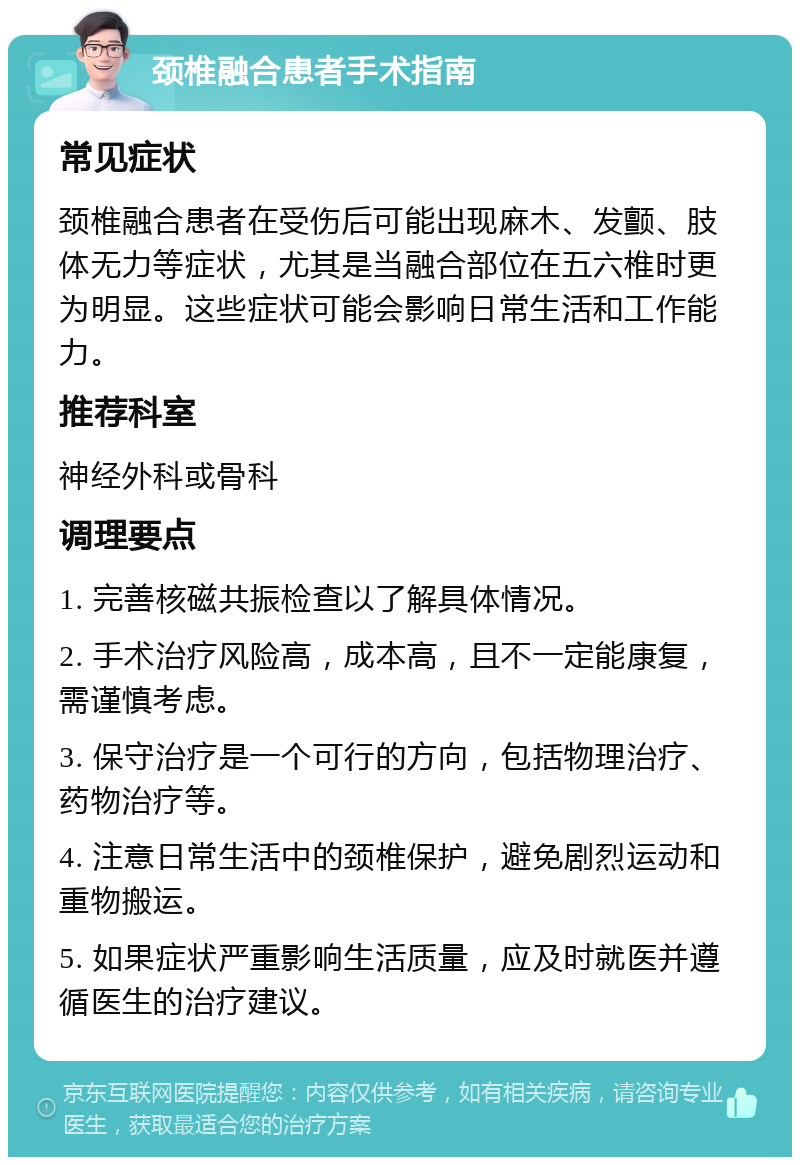 颈椎融合患者手术指南 常见症状 颈椎融合患者在受伤后可能出现麻木、发颤、肢体无力等症状，尤其是当融合部位在五六椎时更为明显。这些症状可能会影响日常生活和工作能力。 推荐科室 神经外科或骨科 调理要点 1. 完善核磁共振检查以了解具体情况。 2. 手术治疗风险高，成本高，且不一定能康复，需谨慎考虑。 3. 保守治疗是一个可行的方向，包括物理治疗、药物治疗等。 4. 注意日常生活中的颈椎保护，避免剧烈运动和重物搬运。 5. 如果症状严重影响生活质量，应及时就医并遵循医生的治疗建议。