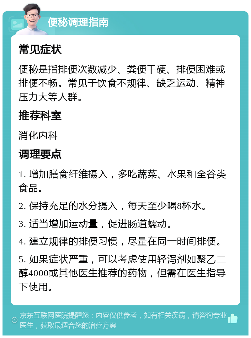 便秘调理指南 常见症状 便秘是指排便次数减少、粪便干硬、排便困难或排便不畅。常见于饮食不规律、缺乏运动、精神压力大等人群。 推荐科室 消化内科 调理要点 1. 增加膳食纤维摄入，多吃蔬菜、水果和全谷类食品。 2. 保持充足的水分摄入，每天至少喝8杯水。 3. 适当增加运动量，促进肠道蠕动。 4. 建立规律的排便习惯，尽量在同一时间排便。 5. 如果症状严重，可以考虑使用轻泻剂如聚乙二醇4000或其他医生推荐的药物，但需在医生指导下使用。