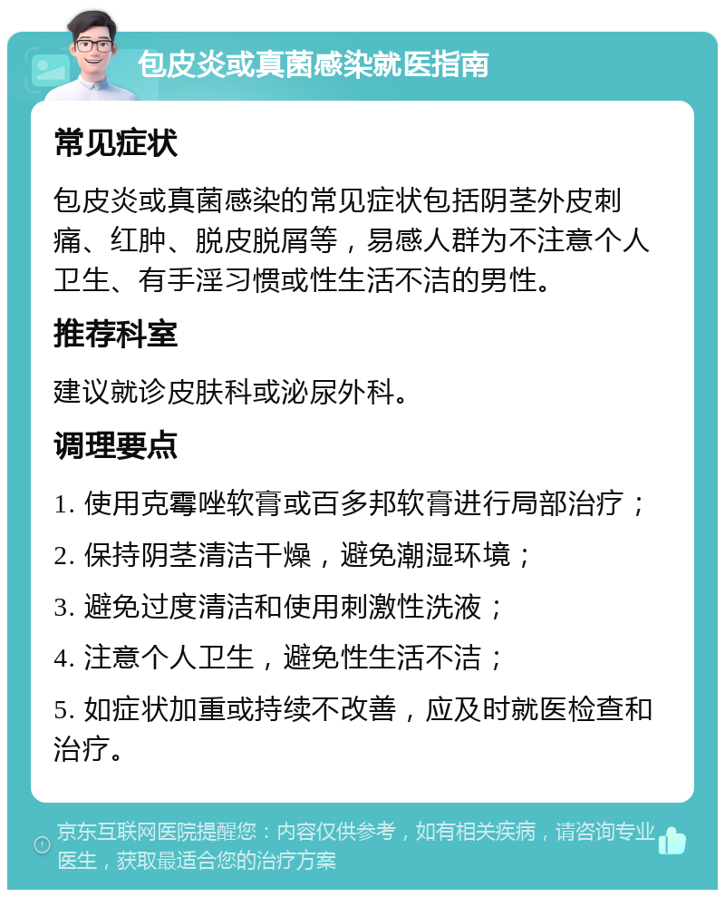 包皮炎或真菌感染就医指南 常见症状 包皮炎或真菌感染的常见症状包括阴茎外皮刺痛、红肿、脱皮脱屑等，易感人群为不注意个人卫生、有手淫习惯或性生活不洁的男性。 推荐科室 建议就诊皮肤科或泌尿外科。 调理要点 1. 使用克霉唑软膏或百多邦软膏进行局部治疗； 2. 保持阴茎清洁干燥，避免潮湿环境； 3. 避免过度清洁和使用刺激性洗液； 4. 注意个人卫生，避免性生活不洁； 5. 如症状加重或持续不改善，应及时就医检查和治疗。