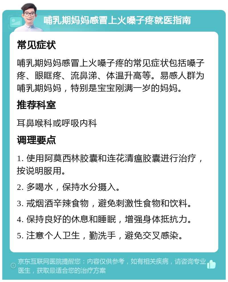 哺乳期妈妈感冒上火嗓子疼就医指南 常见症状 哺乳期妈妈感冒上火嗓子疼的常见症状包括嗓子疼、眼眶疼、流鼻涕、体温升高等。易感人群为哺乳期妈妈，特别是宝宝刚满一岁的妈妈。 推荐科室 耳鼻喉科或呼吸内科 调理要点 1. 使用阿莫西林胶囊和连花清瘟胶囊进行治疗，按说明服用。 2. 多喝水，保持水分摄入。 3. 戒烟酒辛辣食物，避免刺激性食物和饮料。 4. 保持良好的休息和睡眠，增强身体抵抗力。 5. 注意个人卫生，勤洗手，避免交叉感染。