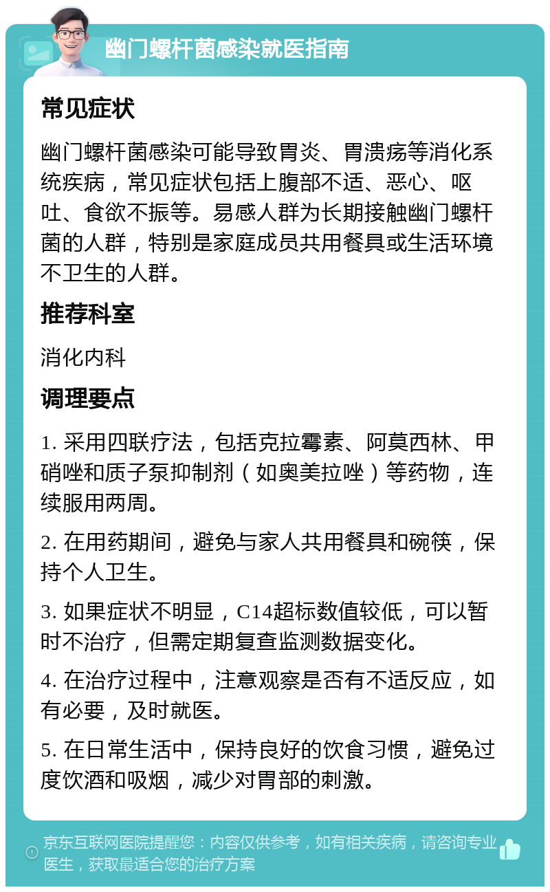 幽门螺杆菌感染就医指南 常见症状 幽门螺杆菌感染可能导致胃炎、胃溃疡等消化系统疾病，常见症状包括上腹部不适、恶心、呕吐、食欲不振等。易感人群为长期接触幽门螺杆菌的人群，特别是家庭成员共用餐具或生活环境不卫生的人群。 推荐科室 消化内科 调理要点 1. 采用四联疗法，包括克拉霉素、阿莫西林、甲硝唑和质子泵抑制剂（如奥美拉唑）等药物，连续服用两周。 2. 在用药期间，避免与家人共用餐具和碗筷，保持个人卫生。 3. 如果症状不明显，C14超标数值较低，可以暂时不治疗，但需定期复查监测数据变化。 4. 在治疗过程中，注意观察是否有不适反应，如有必要，及时就医。 5. 在日常生活中，保持良好的饮食习惯，避免过度饮酒和吸烟，减少对胃部的刺激。