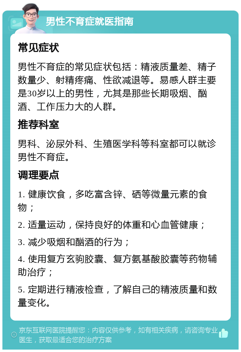 男性不育症就医指南 常见症状 男性不育症的常见症状包括：精液质量差、精子数量少、射精疼痛、性欲减退等。易感人群主要是30岁以上的男性，尤其是那些长期吸烟、酗酒、工作压力大的人群。 推荐科室 男科、泌尿外科、生殖医学科等科室都可以就诊男性不育症。 调理要点 1. 健康饮食，多吃富含锌、硒等微量元素的食物； 2. 适量运动，保持良好的体重和心血管健康； 3. 减少吸烟和酗酒的行为； 4. 使用复方玄驹胶囊、复方氨基酸胶囊等药物辅助治疗； 5. 定期进行精液检查，了解自己的精液质量和数量变化。