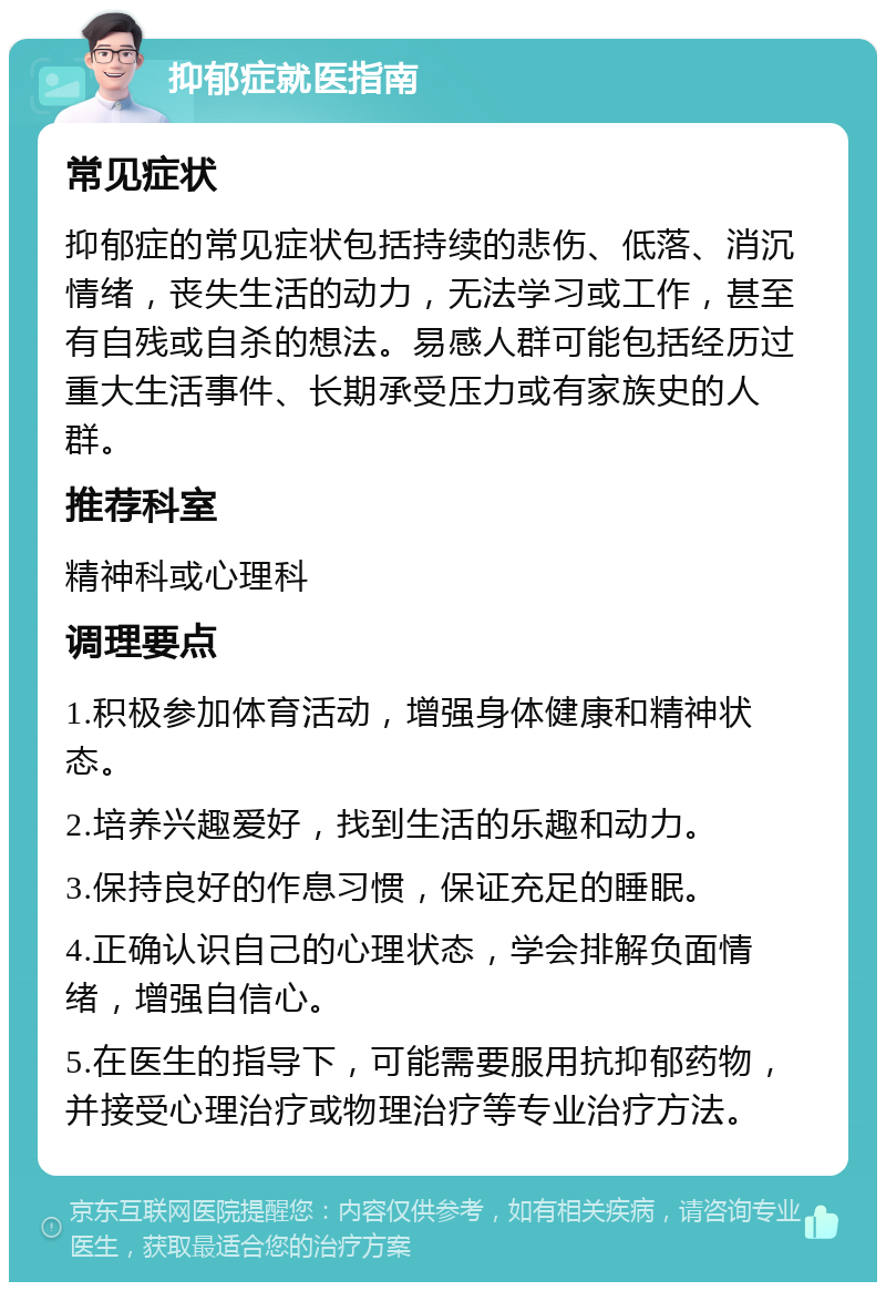 抑郁症就医指南 常见症状 抑郁症的常见症状包括持续的悲伤、低落、消沉情绪，丧失生活的动力，无法学习或工作，甚至有自残或自杀的想法。易感人群可能包括经历过重大生活事件、长期承受压力或有家族史的人群。 推荐科室 精神科或心理科 调理要点 1.积极参加体育活动，增强身体健康和精神状态。 2.培养兴趣爱好，找到生活的乐趣和动力。 3.保持良好的作息习惯，保证充足的睡眠。 4.正确认识自己的心理状态，学会排解负面情绪，增强自信心。 5.在医生的指导下，可能需要服用抗抑郁药物，并接受心理治疗或物理治疗等专业治疗方法。