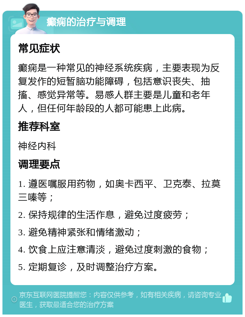 癫痫的治疗与调理 常见症状 癫痫是一种常见的神经系统疾病，主要表现为反复发作的短暂脑功能障碍，包括意识丧失、抽搐、感觉异常等。易感人群主要是儿童和老年人，但任何年龄段的人都可能患上此病。 推荐科室 神经内科 调理要点 1. 遵医嘱服用药物，如奥卡西平、卫克泰、拉莫三嗪等； 2. 保持规律的生活作息，避免过度疲劳； 3. 避免精神紧张和情绪激动； 4. 饮食上应注意清淡，避免过度刺激的食物； 5. 定期复诊，及时调整治疗方案。