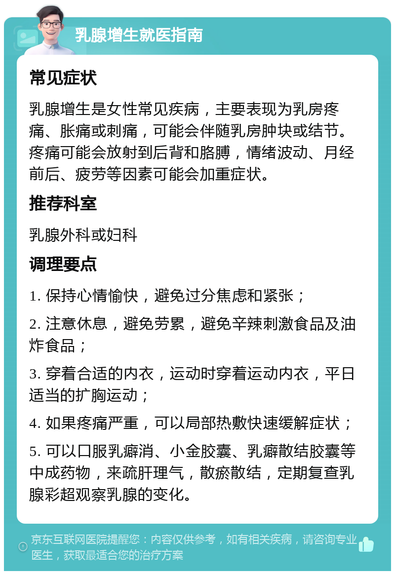 乳腺增生就医指南 常见症状 乳腺增生是女性常见疾病，主要表现为乳房疼痛、胀痛或刺痛，可能会伴随乳房肿块或结节。疼痛可能会放射到后背和胳膊，情绪波动、月经前后、疲劳等因素可能会加重症状。 推荐科室 乳腺外科或妇科 调理要点 1. 保持心情愉快，避免过分焦虑和紧张； 2. 注意休息，避免劳累，避免辛辣刺激食品及油炸食品； 3. 穿着合适的内衣，运动时穿着运动内衣，平日适当的扩胸运动； 4. 如果疼痛严重，可以局部热敷快速缓解症状； 5. 可以口服乳癖消、小金胶囊、乳癖散结胶囊等中成药物，来疏肝理气，散瘀散结，定期复查乳腺彩超观察乳腺的变化。