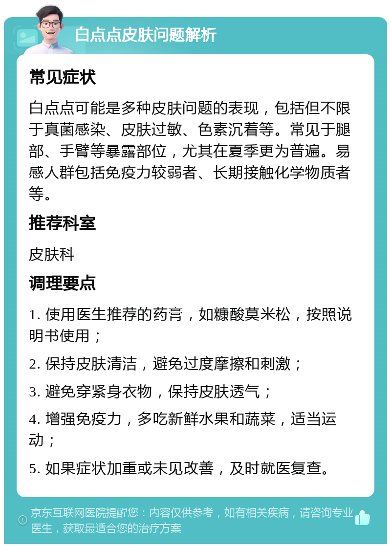 白点点皮肤问题解析 常见症状 白点点可能是多种皮肤问题的表现，包括但不限于真菌感染、皮肤过敏、色素沉着等。常见于腿部、手臂等暴露部位，尤其在夏季更为普遍。易感人群包括免疫力较弱者、长期接触化学物质者等。 推荐科室 皮肤科 调理要点 1. 使用医生推荐的药膏，如糠酸莫米松，按照说明书使用； 2. 保持皮肤清洁，避免过度摩擦和刺激； 3. 避免穿紧身衣物，保持皮肤透气； 4. 增强免疫力，多吃新鲜水果和蔬菜，适当运动； 5. 如果症状加重或未见改善，及时就医复查。