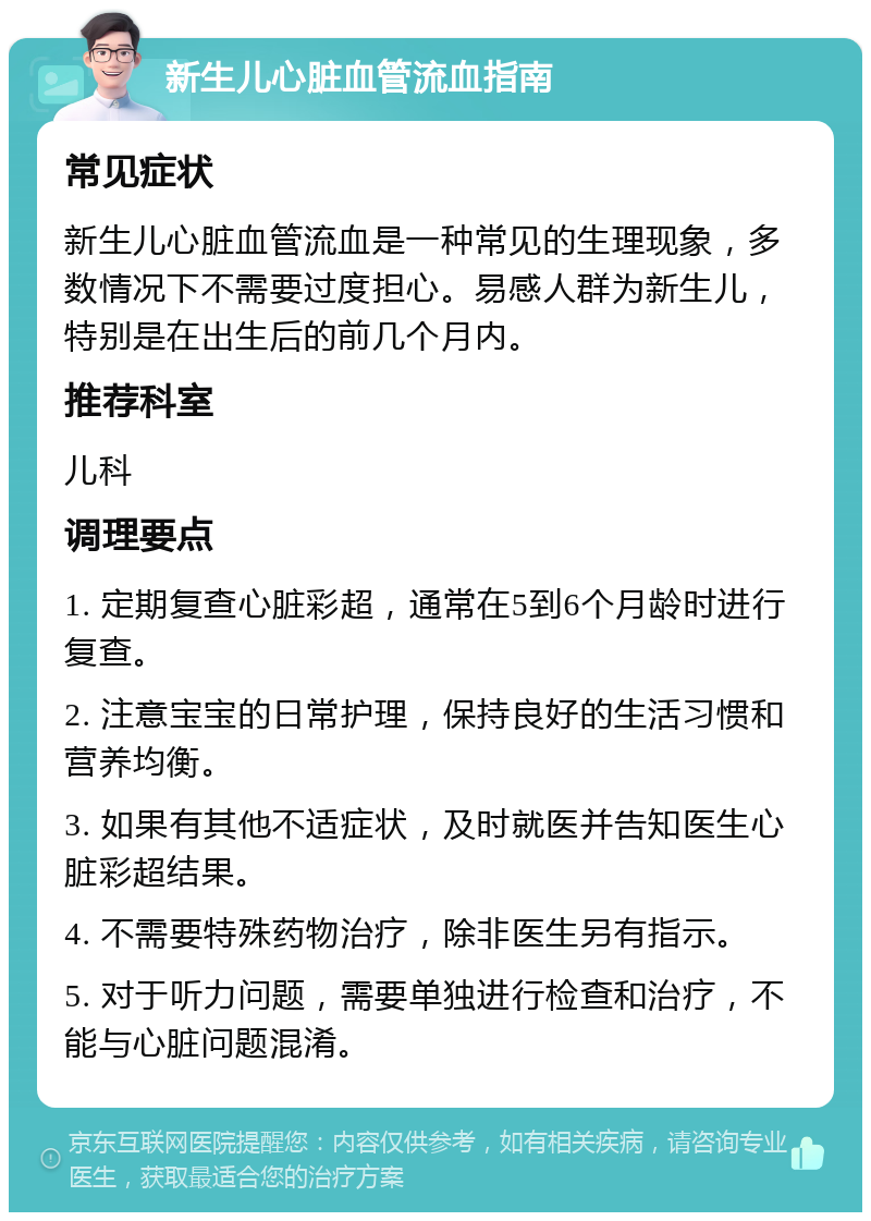 新生儿心脏血管流血指南 常见症状 新生儿心脏血管流血是一种常见的生理现象，多数情况下不需要过度担心。易感人群为新生儿，特别是在出生后的前几个月内。 推荐科室 儿科 调理要点 1. 定期复查心脏彩超，通常在5到6个月龄时进行复查。 2. 注意宝宝的日常护理，保持良好的生活习惯和营养均衡。 3. 如果有其他不适症状，及时就医并告知医生心脏彩超结果。 4. 不需要特殊药物治疗，除非医生另有指示。 5. 对于听力问题，需要单独进行检查和治疗，不能与心脏问题混淆。