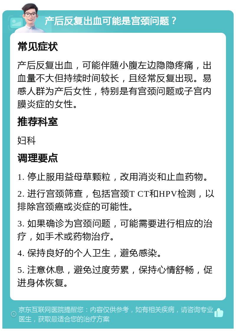 产后反复出血可能是宫颈问题？ 常见症状 产后反复出血，可能伴随小腹左边隐隐疼痛，出血量不大但持续时间较长，且经常反复出现。易感人群为产后女性，特别是有宫颈问题或子宫内膜炎症的女性。 推荐科室 妇科 调理要点 1. 停止服用益母草颗粒，改用消炎和止血药物。 2. 进行宫颈筛查，包括宫颈T CT和HPV检测，以排除宫颈癌或炎症的可能性。 3. 如果确诊为宫颈问题，可能需要进行相应的治疗，如手术或药物治疗。 4. 保持良好的个人卫生，避免感染。 5. 注意休息，避免过度劳累，保持心情舒畅，促进身体恢复。