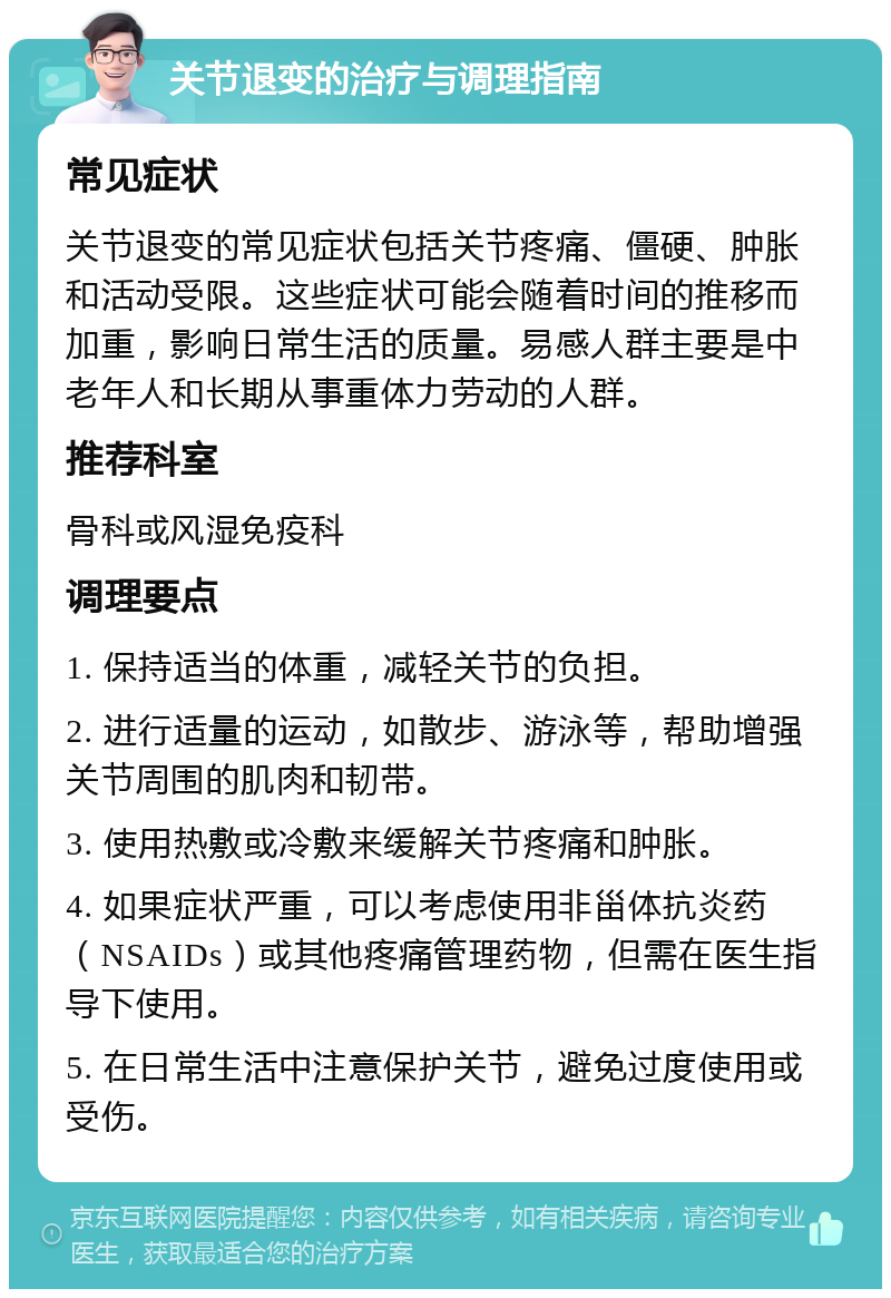 关节退变的治疗与调理指南 常见症状 关节退变的常见症状包括关节疼痛、僵硬、肿胀和活动受限。这些症状可能会随着时间的推移而加重，影响日常生活的质量。易感人群主要是中老年人和长期从事重体力劳动的人群。 推荐科室 骨科或风湿免疫科 调理要点 1. 保持适当的体重，减轻关节的负担。 2. 进行适量的运动，如散步、游泳等，帮助增强关节周围的肌肉和韧带。 3. 使用热敷或冷敷来缓解关节疼痛和肿胀。 4. 如果症状严重，可以考虑使用非甾体抗炎药（NSAIDs）或其他疼痛管理药物，但需在医生指导下使用。 5. 在日常生活中注意保护关节，避免过度使用或受伤。