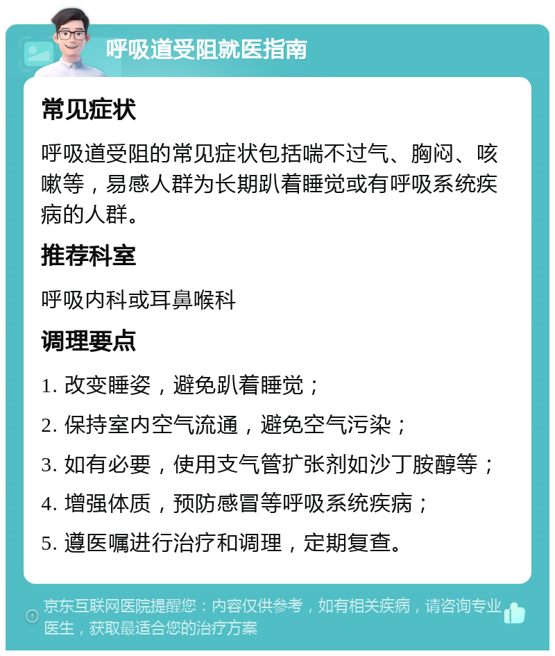 呼吸道受阻就医指南 常见症状 呼吸道受阻的常见症状包括喘不过气、胸闷、咳嗽等，易感人群为长期趴着睡觉或有呼吸系统疾病的人群。 推荐科室 呼吸内科或耳鼻喉科 调理要点 1. 改变睡姿，避免趴着睡觉； 2. 保持室内空气流通，避免空气污染； 3. 如有必要，使用支气管扩张剂如沙丁胺醇等； 4. 增强体质，预防感冒等呼吸系统疾病； 5. 遵医嘱进行治疗和调理，定期复查。