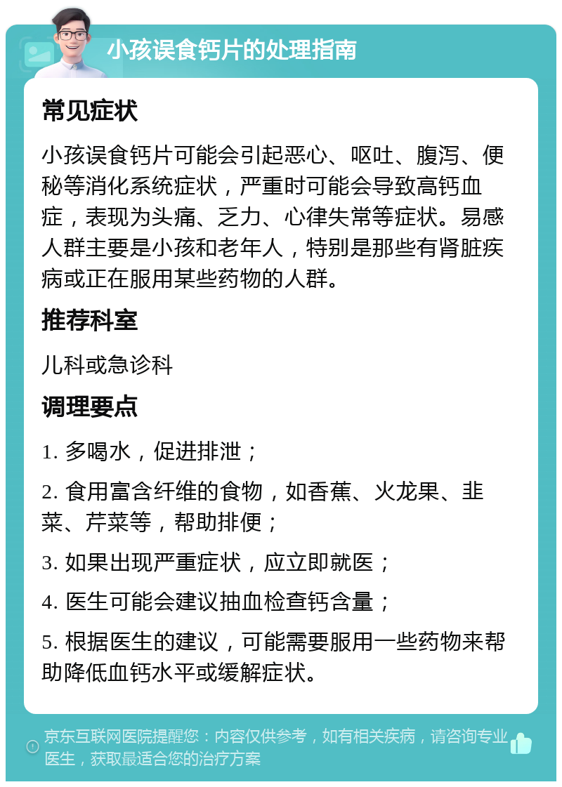 小孩误食钙片的处理指南 常见症状 小孩误食钙片可能会引起恶心、呕吐、腹泻、便秘等消化系统症状，严重时可能会导致高钙血症，表现为头痛、乏力、心律失常等症状。易感人群主要是小孩和老年人，特别是那些有肾脏疾病或正在服用某些药物的人群。 推荐科室 儿科或急诊科 调理要点 1. 多喝水，促进排泄； 2. 食用富含纤维的食物，如香蕉、火龙果、韭菜、芹菜等，帮助排便； 3. 如果出现严重症状，应立即就医； 4. 医生可能会建议抽血检查钙含量； 5. 根据医生的建议，可能需要服用一些药物来帮助降低血钙水平或缓解症状。