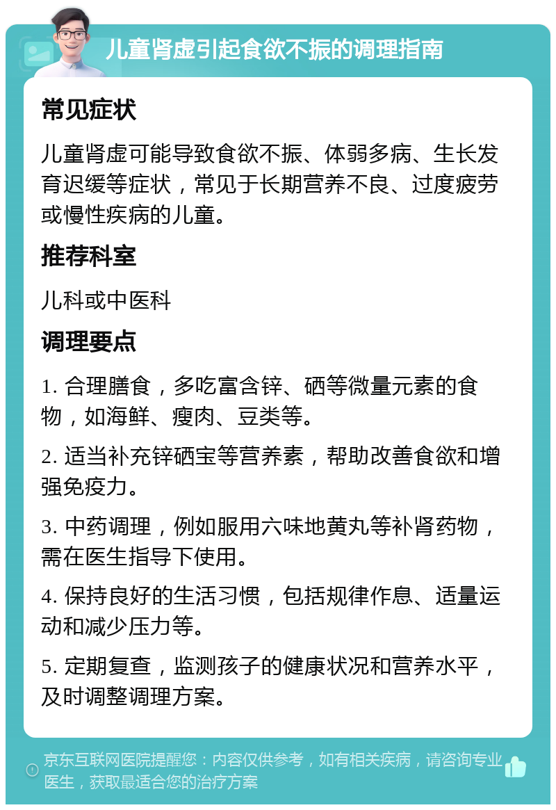 儿童肾虚引起食欲不振的调理指南 常见症状 儿童肾虚可能导致食欲不振、体弱多病、生长发育迟缓等症状，常见于长期营养不良、过度疲劳或慢性疾病的儿童。 推荐科室 儿科或中医科 调理要点 1. 合理膳食，多吃富含锌、硒等微量元素的食物，如海鲜、瘦肉、豆类等。 2. 适当补充锌硒宝等营养素，帮助改善食欲和增强免疫力。 3. 中药调理，例如服用六味地黄丸等补肾药物，需在医生指导下使用。 4. 保持良好的生活习惯，包括规律作息、适量运动和减少压力等。 5. 定期复查，监测孩子的健康状况和营养水平，及时调整调理方案。