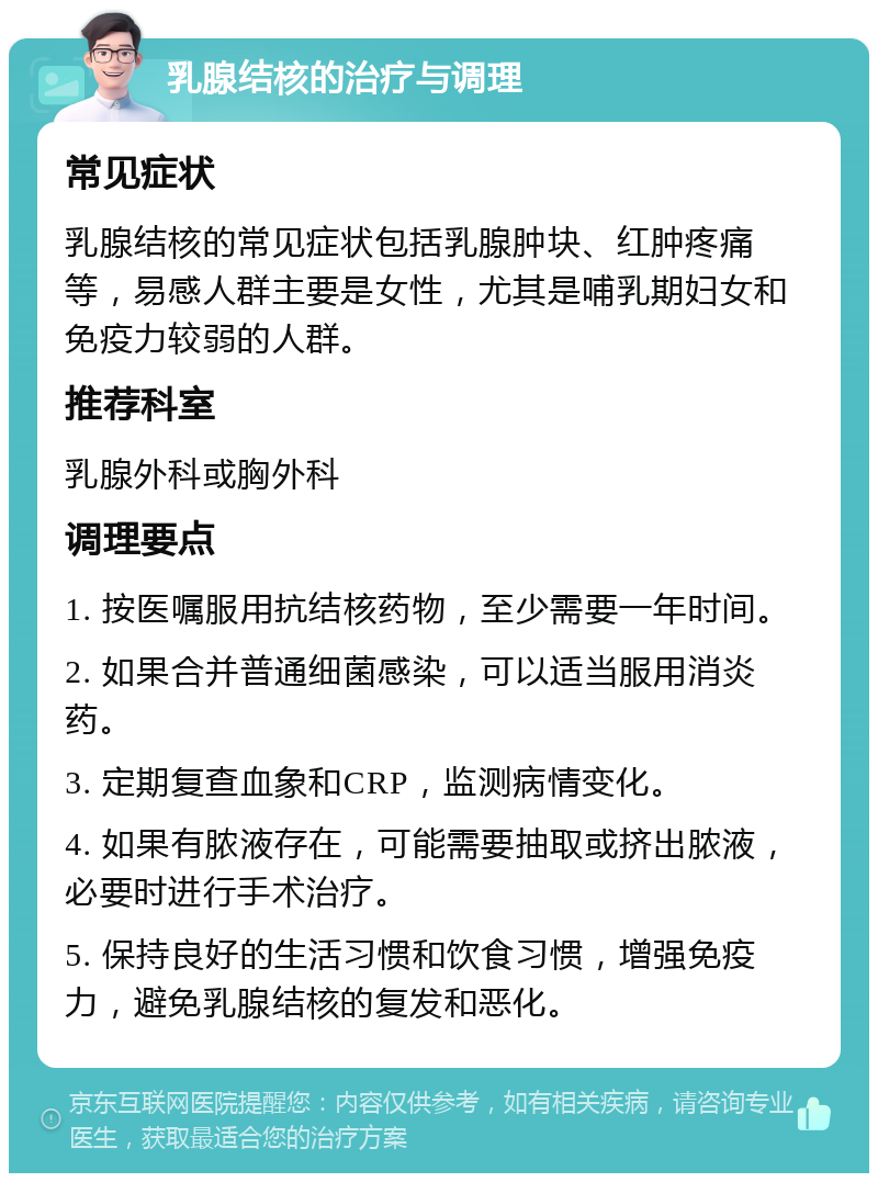 乳腺结核的治疗与调理 常见症状 乳腺结核的常见症状包括乳腺肿块、红肿疼痛等，易感人群主要是女性，尤其是哺乳期妇女和免疫力较弱的人群。 推荐科室 乳腺外科或胸外科 调理要点 1. 按医嘱服用抗结核药物，至少需要一年时间。 2. 如果合并普通细菌感染，可以适当服用消炎药。 3. 定期复查血象和CRP，监测病情变化。 4. 如果有脓液存在，可能需要抽取或挤出脓液，必要时进行手术治疗。 5. 保持良好的生活习惯和饮食习惯，增强免疫力，避免乳腺结核的复发和恶化。