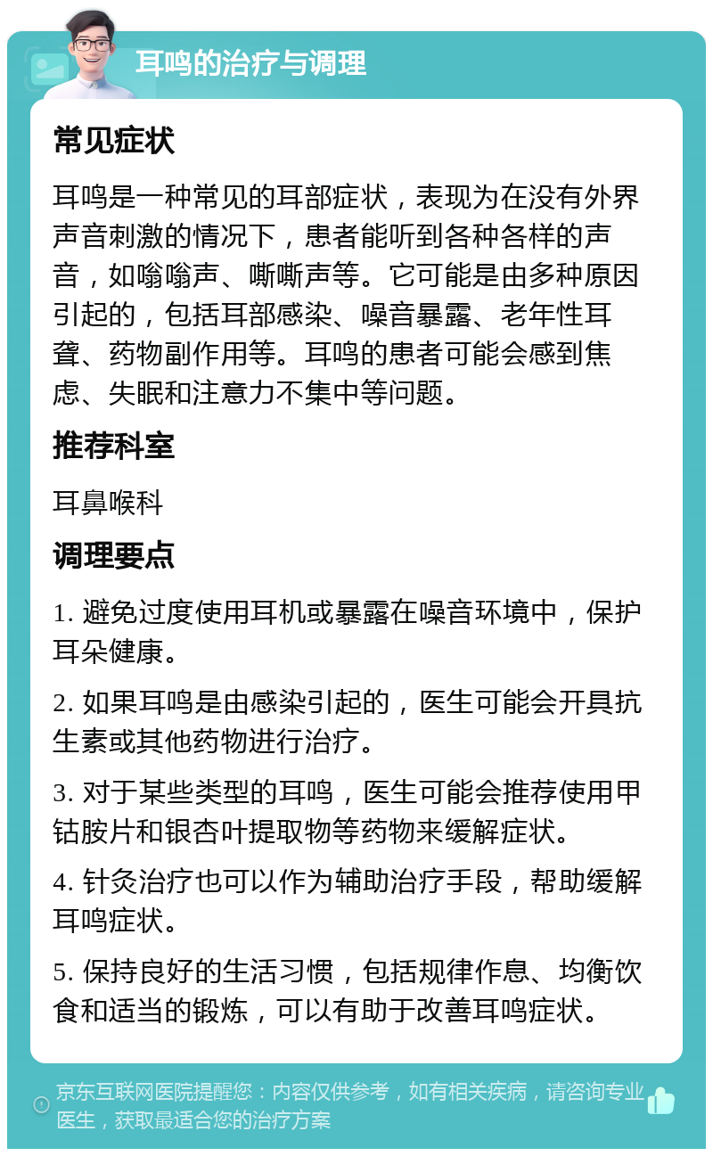 耳鸣的治疗与调理 常见症状 耳鸣是一种常见的耳部症状，表现为在没有外界声音刺激的情况下，患者能听到各种各样的声音，如嗡嗡声、嘶嘶声等。它可能是由多种原因引起的，包括耳部感染、噪音暴露、老年性耳聋、药物副作用等。耳鸣的患者可能会感到焦虑、失眠和注意力不集中等问题。 推荐科室 耳鼻喉科 调理要点 1. 避免过度使用耳机或暴露在噪音环境中，保护耳朵健康。 2. 如果耳鸣是由感染引起的，医生可能会开具抗生素或其他药物进行治疗。 3. 对于某些类型的耳鸣，医生可能会推荐使用甲钴胺片和银杏叶提取物等药物来缓解症状。 4. 针灸治疗也可以作为辅助治疗手段，帮助缓解耳鸣症状。 5. 保持良好的生活习惯，包括规律作息、均衡饮食和适当的锻炼，可以有助于改善耳鸣症状。