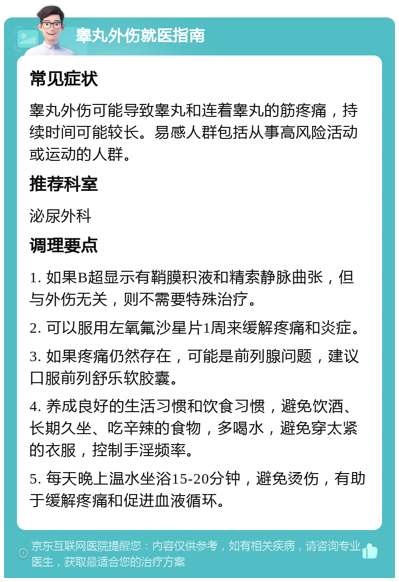 睾丸外伤就医指南 常见症状 睾丸外伤可能导致睾丸和连着睾丸的筋疼痛，持续时间可能较长。易感人群包括从事高风险活动或运动的人群。 推荐科室 泌尿外科 调理要点 1. 如果B超显示有鞘膜积液和精索静脉曲张，但与外伤无关，则不需要特殊治疗。 2. 可以服用左氧氟沙星片1周来缓解疼痛和炎症。 3. 如果疼痛仍然存在，可能是前列腺问题，建议口服前列舒乐软胶囊。 4. 养成良好的生活习惯和饮食习惯，避免饮酒、长期久坐、吃辛辣的食物，多喝水，避免穿太紧的衣服，控制手淫频率。 5. 每天晚上温水坐浴15-20分钟，避免烫伤，有助于缓解疼痛和促进血液循环。