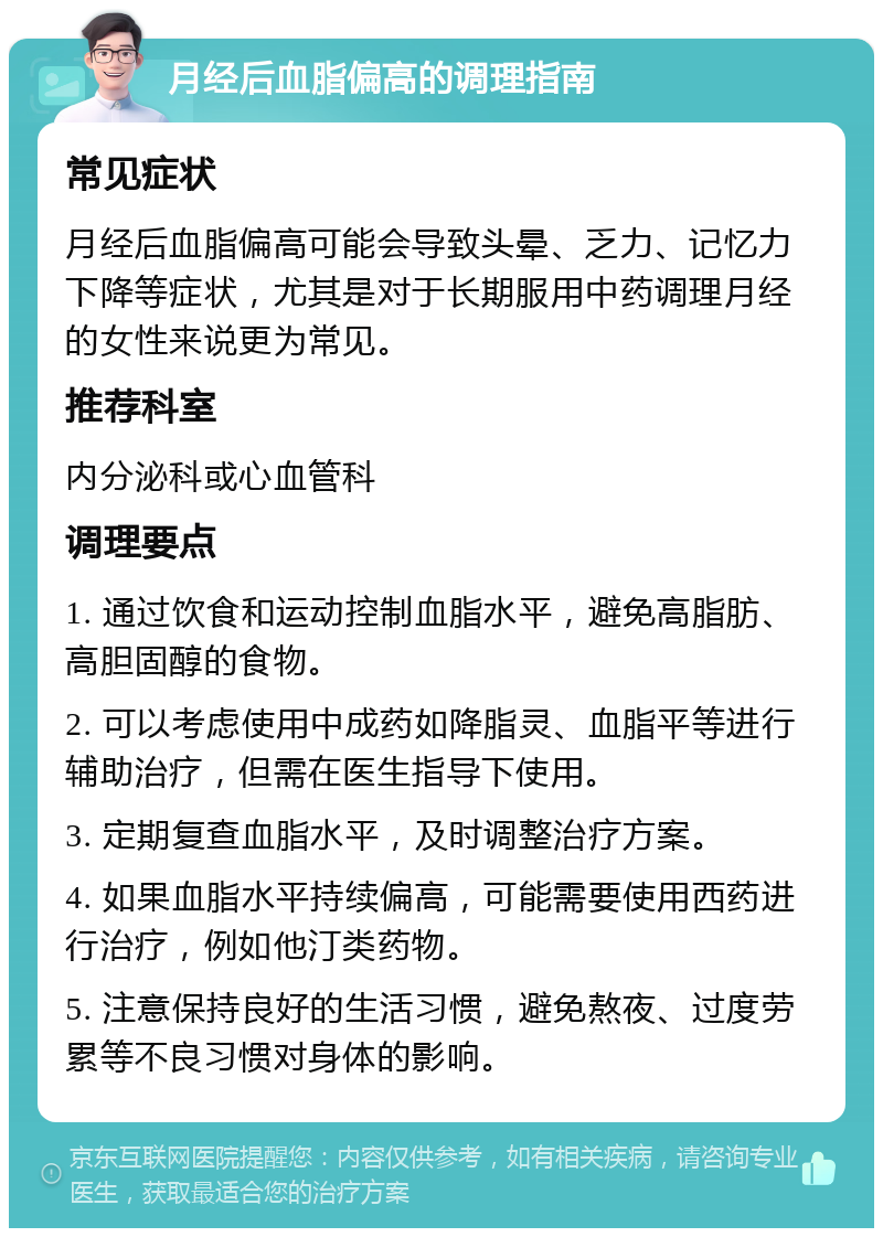 月经后血脂偏高的调理指南 常见症状 月经后血脂偏高可能会导致头晕、乏力、记忆力下降等症状，尤其是对于长期服用中药调理月经的女性来说更为常见。 推荐科室 内分泌科或心血管科 调理要点 1. 通过饮食和运动控制血脂水平，避免高脂肪、高胆固醇的食物。 2. 可以考虑使用中成药如降脂灵、血脂平等进行辅助治疗，但需在医生指导下使用。 3. 定期复查血脂水平，及时调整治疗方案。 4. 如果血脂水平持续偏高，可能需要使用西药进行治疗，例如他汀类药物。 5. 注意保持良好的生活习惯，避免熬夜、过度劳累等不良习惯对身体的影响。