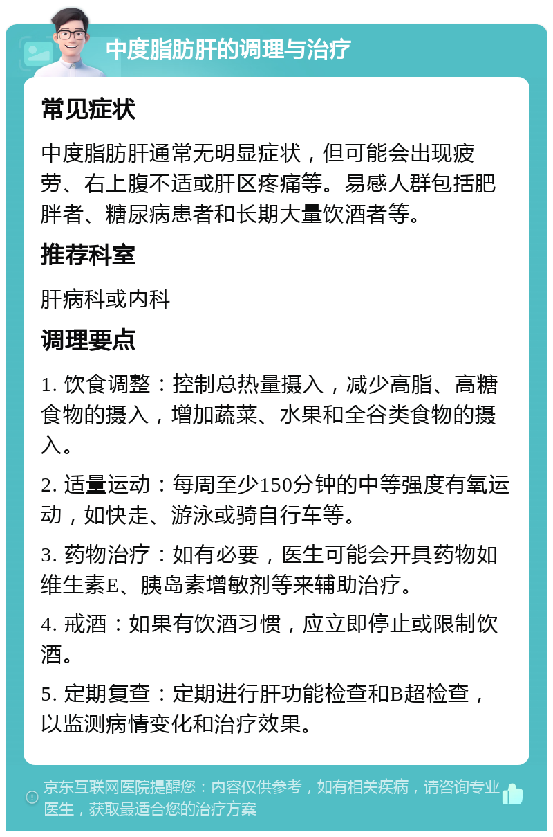 中度脂肪肝的调理与治疗 常见症状 中度脂肪肝通常无明显症状，但可能会出现疲劳、右上腹不适或肝区疼痛等。易感人群包括肥胖者、糖尿病患者和长期大量饮酒者等。 推荐科室 肝病科或内科 调理要点 1. 饮食调整：控制总热量摄入，减少高脂、高糖食物的摄入，增加蔬菜、水果和全谷类食物的摄入。 2. 适量运动：每周至少150分钟的中等强度有氧运动，如快走、游泳或骑自行车等。 3. 药物治疗：如有必要，医生可能会开具药物如维生素E、胰岛素增敏剂等来辅助治疗。 4. 戒酒：如果有饮酒习惯，应立即停止或限制饮酒。 5. 定期复查：定期进行肝功能检查和B超检查，以监测病情变化和治疗效果。