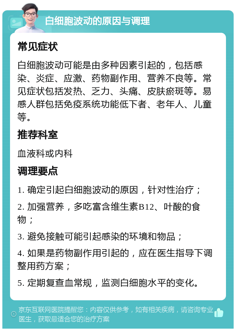 白细胞波动的原因与调理 常见症状 白细胞波动可能是由多种因素引起的，包括感染、炎症、应激、药物副作用、营养不良等。常见症状包括发热、乏力、头痛、皮肤瘀斑等。易感人群包括免疫系统功能低下者、老年人、儿童等。 推荐科室 血液科或内科 调理要点 1. 确定引起白细胞波动的原因，针对性治疗； 2. 加强营养，多吃富含维生素B12、叶酸的食物； 3. 避免接触可能引起感染的环境和物品； 4. 如果是药物副作用引起的，应在医生指导下调整用药方案； 5. 定期复查血常规，监测白细胞水平的变化。