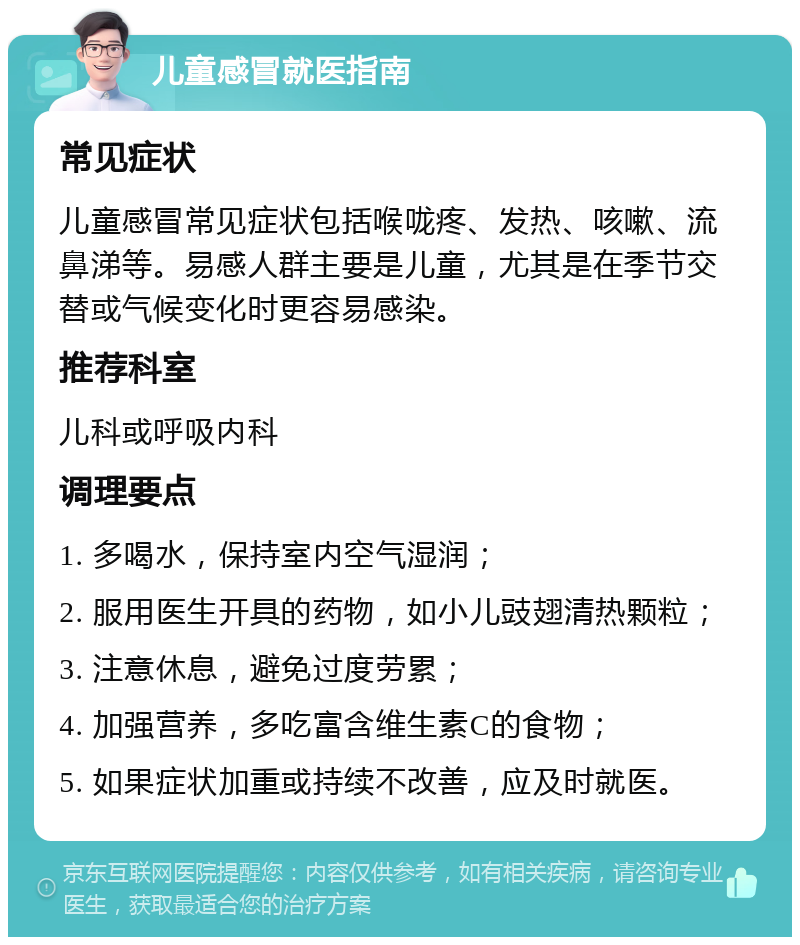 儿童感冒就医指南 常见症状 儿童感冒常见症状包括喉咙疼、发热、咳嗽、流鼻涕等。易感人群主要是儿童，尤其是在季节交替或气候变化时更容易感染。 推荐科室 儿科或呼吸内科 调理要点 1. 多喝水，保持室内空气湿润； 2. 服用医生开具的药物，如小儿豉翅清热颗粒； 3. 注意休息，避免过度劳累； 4. 加强营养，多吃富含维生素C的食物； 5. 如果症状加重或持续不改善，应及时就医。