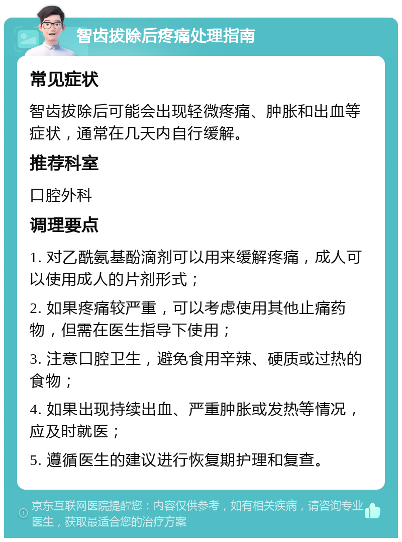 智齿拔除后疼痛处理指南 常见症状 智齿拔除后可能会出现轻微疼痛、肿胀和出血等症状，通常在几天内自行缓解。 推荐科室 口腔外科 调理要点 1. 对乙酰氨基酚滴剂可以用来缓解疼痛，成人可以使用成人的片剂形式； 2. 如果疼痛较严重，可以考虑使用其他止痛药物，但需在医生指导下使用； 3. 注意口腔卫生，避免食用辛辣、硬质或过热的食物； 4. 如果出现持续出血、严重肿胀或发热等情况，应及时就医； 5. 遵循医生的建议进行恢复期护理和复查。