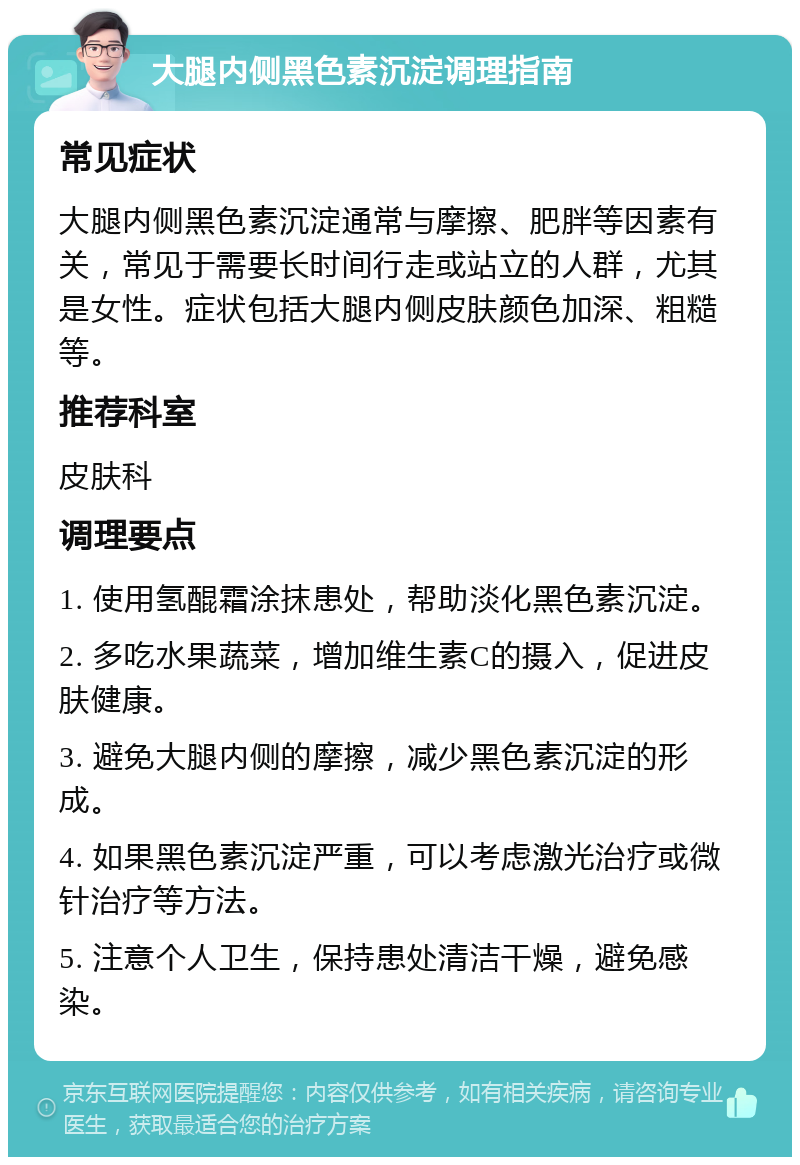 大腿内侧黑色素沉淀调理指南 常见症状 大腿内侧黑色素沉淀通常与摩擦、肥胖等因素有关，常见于需要长时间行走或站立的人群，尤其是女性。症状包括大腿内侧皮肤颜色加深、粗糙等。 推荐科室 皮肤科 调理要点 1. 使用氢醌霜涂抹患处，帮助淡化黑色素沉淀。 2. 多吃水果蔬菜，增加维生素C的摄入，促进皮肤健康。 3. 避免大腿内侧的摩擦，减少黑色素沉淀的形成。 4. 如果黑色素沉淀严重，可以考虑激光治疗或微针治疗等方法。 5. 注意个人卫生，保持患处清洁干燥，避免感染。