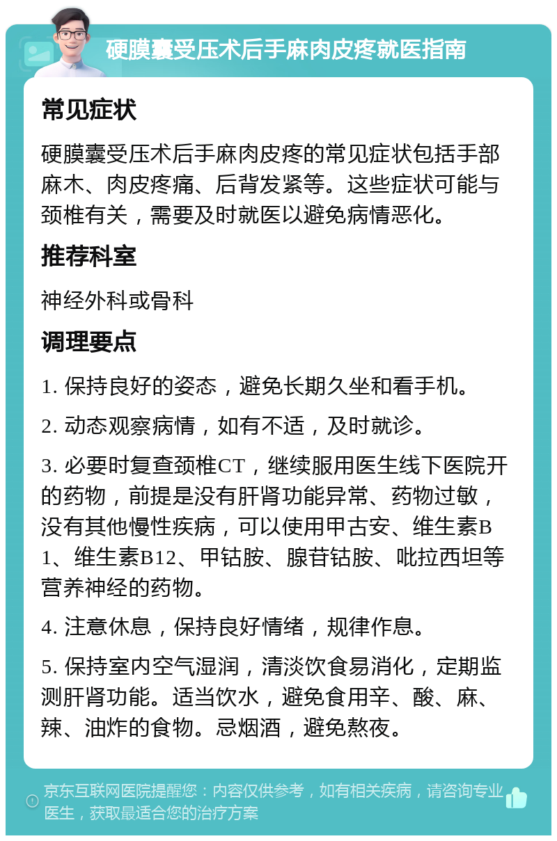 硬膜囊受压术后手麻肉皮疼就医指南 常见症状 硬膜囊受压术后手麻肉皮疼的常见症状包括手部麻木、肉皮疼痛、后背发紧等。这些症状可能与颈椎有关，需要及时就医以避免病情恶化。 推荐科室 神经外科或骨科 调理要点 1. 保持良好的姿态，避免长期久坐和看手机。 2. 动态观察病情，如有不适，及时就诊。 3. 必要时复查颈椎CT，继续服用医生线下医院开的药物，前提是没有肝肾功能异常、药物过敏，没有其他慢性疾病，可以使用甲古安、维生素B1、维生素B12、甲钴胺、腺苷钴胺、吡拉西坦等营养神经的药物。 4. 注意休息，保持良好情绪，规律作息。 5. 保持室内空气湿润，清淡饮食易消化，定期监测肝肾功能。适当饮水，避免食用辛、酸、麻、辣、油炸的食物。忌烟酒，避免熬夜。