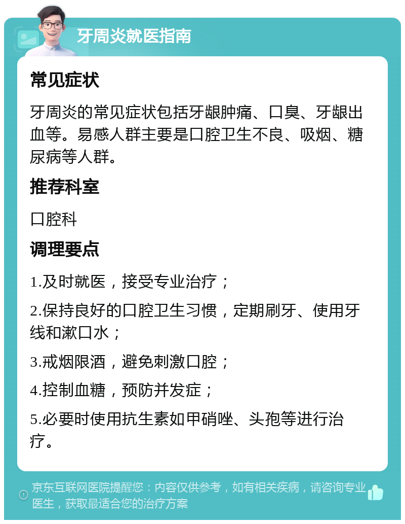 牙周炎就医指南 常见症状 牙周炎的常见症状包括牙龈肿痛、口臭、牙龈出血等。易感人群主要是口腔卫生不良、吸烟、糖尿病等人群。 推荐科室 口腔科 调理要点 1.及时就医，接受专业治疗； 2.保持良好的口腔卫生习惯，定期刷牙、使用牙线和漱口水； 3.戒烟限酒，避免刺激口腔； 4.控制血糖，预防并发症； 5.必要时使用抗生素如甲硝唑、头孢等进行治疗。