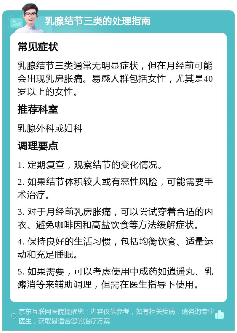 乳腺结节三类的处理指南 常见症状 乳腺结节三类通常无明显症状，但在月经前可能会出现乳房胀痛。易感人群包括女性，尤其是40岁以上的女性。 推荐科室 乳腺外科或妇科 调理要点 1. 定期复查，观察结节的变化情况。 2. 如果结节体积较大或有恶性风险，可能需要手术治疗。 3. 对于月经前乳房胀痛，可以尝试穿着合适的内衣、避免咖啡因和高盐饮食等方法缓解症状。 4. 保持良好的生活习惯，包括均衡饮食、适量运动和充足睡眠。 5. 如果需要，可以考虑使用中成药如逍遥丸、乳癖消等来辅助调理，但需在医生指导下使用。