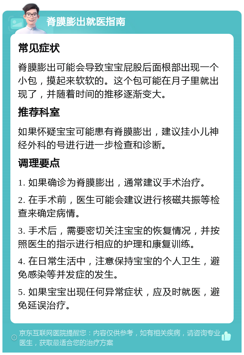 脊膜膨出就医指南 常见症状 脊膜膨出可能会导致宝宝屁股后面根部出现一个小包，摸起来软软的。这个包可能在月子里就出现了，并随着时间的推移逐渐变大。 推荐科室 如果怀疑宝宝可能患有脊膜膨出，建议挂小儿神经外科的号进行进一步检查和诊断。 调理要点 1. 如果确诊为脊膜膨出，通常建议手术治疗。 2. 在手术前，医生可能会建议进行核磁共振等检查来确定病情。 3. 手术后，需要密切关注宝宝的恢复情况，并按照医生的指示进行相应的护理和康复训练。 4. 在日常生活中，注意保持宝宝的个人卫生，避免感染等并发症的发生。 5. 如果宝宝出现任何异常症状，应及时就医，避免延误治疗。