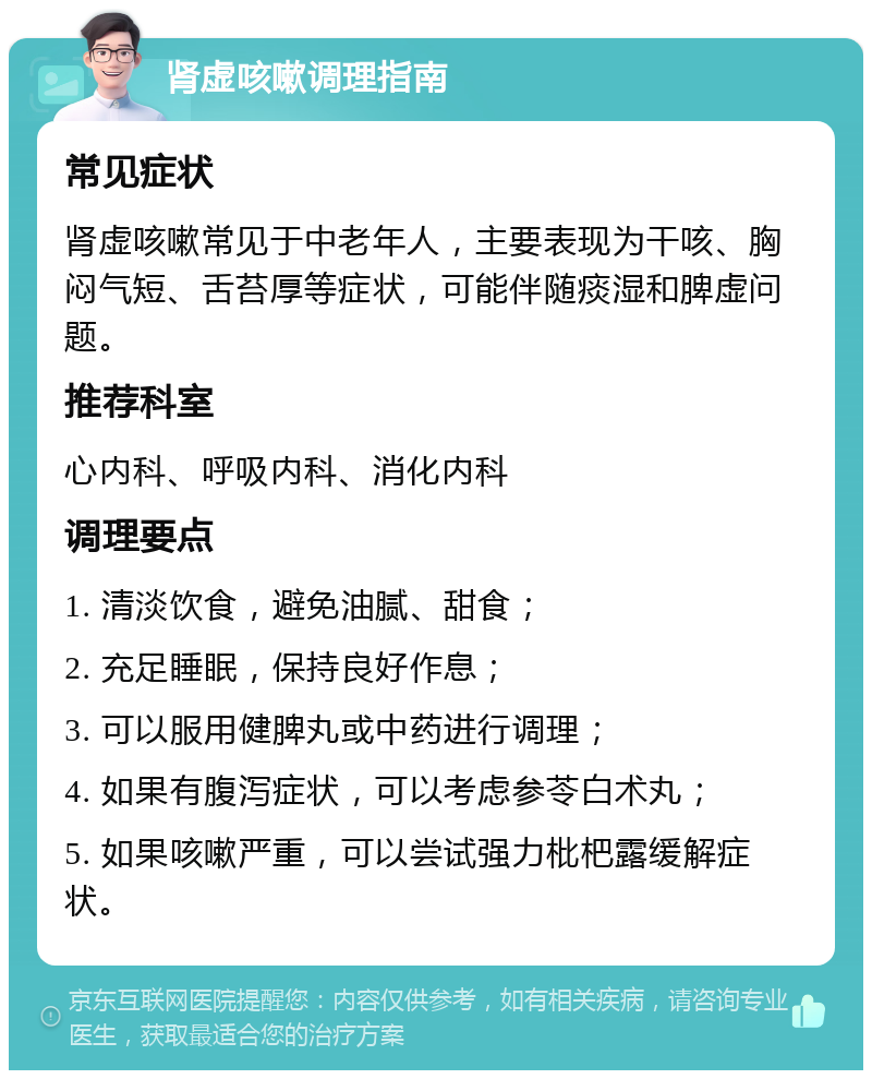 肾虚咳嗽调理指南 常见症状 肾虚咳嗽常见于中老年人，主要表现为干咳、胸闷气短、舌苔厚等症状，可能伴随痰湿和脾虚问题。 推荐科室 心内科、呼吸内科、消化内科 调理要点 1. 清淡饮食，避免油腻、甜食； 2. 充足睡眠，保持良好作息； 3. 可以服用健脾丸或中药进行调理； 4. 如果有腹泻症状，可以考虑参苓白术丸； 5. 如果咳嗽严重，可以尝试强力枇杷露缓解症状。