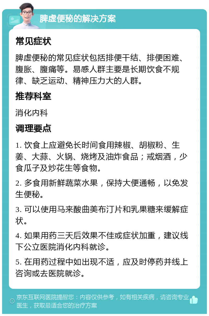 脾虚便秘的解决方案 常见症状 脾虚便秘的常见症状包括排便干结、排便困难、腹胀、腹痛等。易感人群主要是长期饮食不规律、缺乏运动、精神压力大的人群。 推荐科室 消化内科 调理要点 1. 饮食上应避免长时间食用辣椒、胡椒粉、生姜、大蒜、火锅、烧烤及油炸食品；戒烟酒，少食瓜子及炒花生等食物。 2. 多食用新鲜蔬菜水果，保持大便通畅，以免发生便秘。 3. 可以使用马来酸曲美布汀片和乳果糖来缓解症状。 4. 如果用药三天后效果不佳或症状加重，建议线下公立医院消化内科就诊。 5. 在用药过程中如出现不适，应及时停药并线上咨询或去医院就诊。